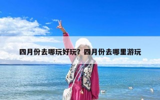 四月份去哪玩好玩？四月份去哪里游玩