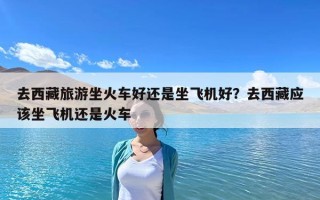 去西藏旅游坐火車好還是坐飛機好？去西藏應該坐飛機還是火車