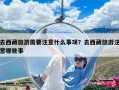 去西藏旅游需要注意什么事項？去西藏旅游注意哪些事