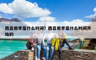 西昌雨季是什么時間？西昌雨季是什么時間開始的