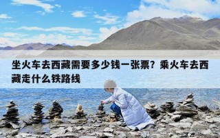 坐火車去西藏需要多少錢一張票？乘火車去西藏走什么鐵路線