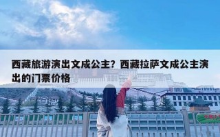 西藏旅游演出文成公主？西藏拉薩文成公主演出的門票價格