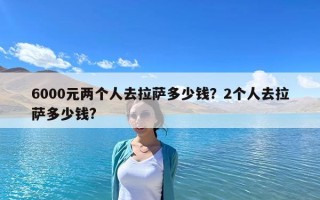 6000元兩個人去拉薩多少錢？2個人去拉薩多少錢?
