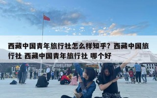 西藏中國青年旅行社怎么樣知乎？西藏中國旅行社 西藏中國青年旅行社 哪個好