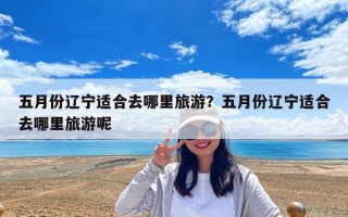 五月份遼寧適合去哪里旅游？五月份遼寧適合去哪里旅游呢