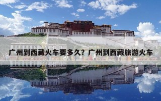 廣州到西藏火車要多久？廣州到西藏旅游火車