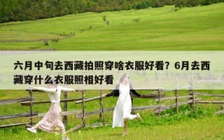 六月中旬去西藏拍照穿啥衣服好看？6月去西藏穿什么衣服照相好看