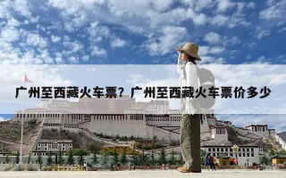 廣州至西藏火車票？廣州至西藏火車票價多少