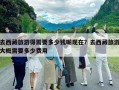 去西藏旅游得需要多少錢呢現在？去西藏旅游大概需要多少費用