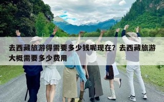 去西藏旅游得需要多少錢呢現在？去西藏旅游大概需要多少費用