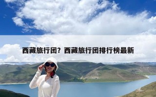 西藏旅行團(tuán)？西藏旅行團(tuán)排行榜最新