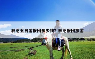 林芝五日游報團多少錢？林芝報團旅游