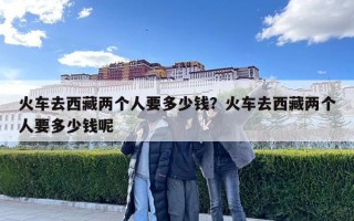 火車去西藏兩個(gè)人要多少錢？火車去西藏兩個(gè)人要多少錢呢