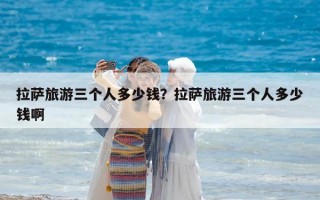 拉薩旅游三個人多少錢？拉薩旅游三個人多少錢啊