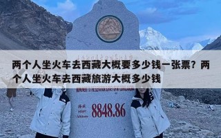 兩個人坐火車去西藏大概要多少錢一張票？兩個人坐火車去西藏旅游大概多少錢