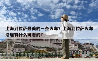 上海到拉薩最美的一條火車？上海到拉薩火車沿途有什么可看的?