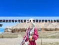 西藏旅游穿衣搭配男士？西藏旅游穿什么衣服好