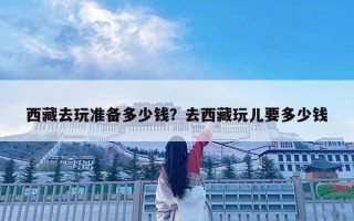 西藏去玩準備多少錢？去西藏玩兒要多少錢