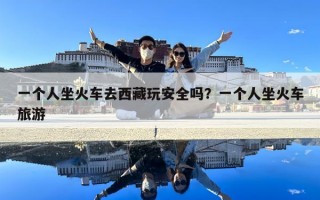 一個(gè)人坐火車去西藏玩安全嗎？一個(gè)人坐火車旅游