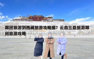 跟團旅游到西藏旅游攻略圖？云南三亞旅游跟團旅游攻略
