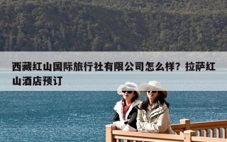 西藏紅山國際旅行社有限公司怎么樣？拉薩紅山酒店預訂