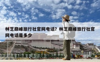 林芝巔峰旅行社官網電話？林芝巔峰旅行社官網電話是多少