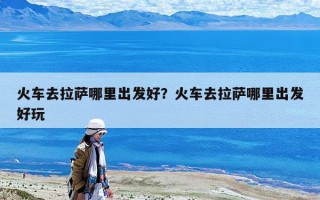 火車去拉薩哪里出發好？火車去拉薩哪里出發好玩