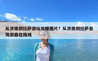 從濟南到拉薩游玩攻略圖片？從濟南到拉薩自駕游最佳路線