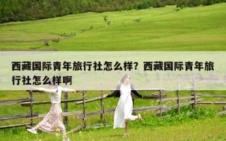 西藏國際青年旅行社怎么樣？西藏國際青年旅行社怎么樣啊