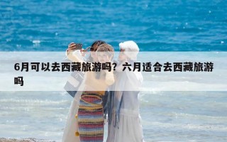 6月可以去西藏旅游嗎？六月適合去西藏旅游嗎