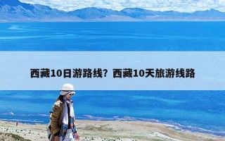 西藏10日游路線？西藏10天旅游線路