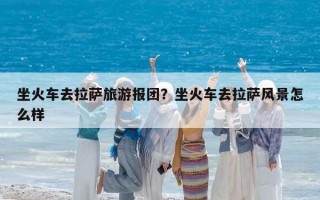 坐火車去拉薩旅游報團？坐火車去拉薩風景怎么樣