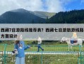 西藏7日游路線推薦表？西藏七日游旅游線路方案設計