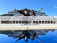 攜程旅行西藏旅游團隊？攜程西藏運營中心