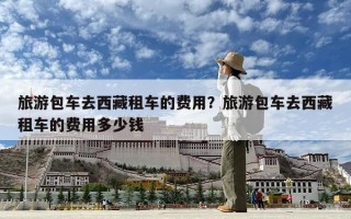 旅游包車去西藏租車的費用？旅游包車去西藏租車的費用多少錢