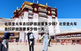 北京坐火車(chē)去拉薩旅游要多少錢(qián)？北京坐火車(chē)去拉薩旅游要多少錢(qián)一天