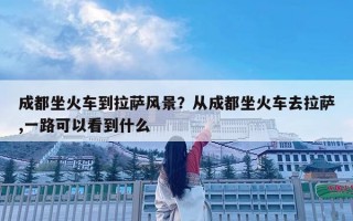 成都坐火車到拉薩風(fēng)景？從成都坐火車去拉薩,一路可以看到什么