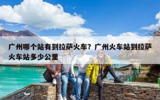 廣州哪個站有到拉薩火車？廣州火車站到拉薩火車站多少公里