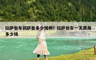 拉薩包車到薩普多少錢啊？拉薩包車一天費(fèi)用多少錢