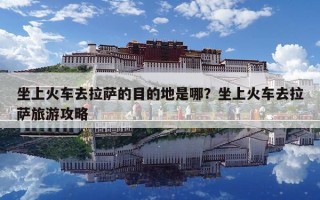 坐上火車去拉薩的目的地是哪？坐上火車去拉薩旅游攻略