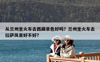 從蘭州坐火車去西藏景色好嗎？蘭州坐火車去拉薩風(fēng)景好不好?
