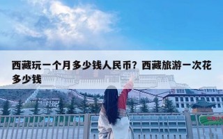 西藏玩一個月多少錢人民幣？西藏旅游一次花多少錢