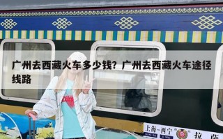 廣州去西藏火車多少錢？廣州去西藏火車途徑線路
