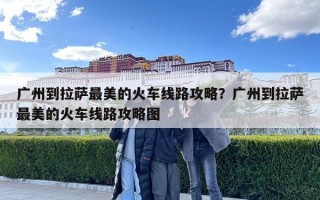 廣州到拉薩最美的火車(chē)線路攻略？廣州到拉薩最美的火車(chē)線路攻略圖