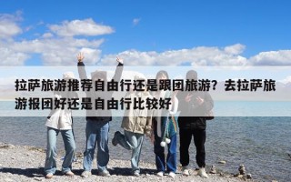 拉薩旅游推薦自由行還是跟團旅游？去拉薩旅游報團好還是自由行比較好