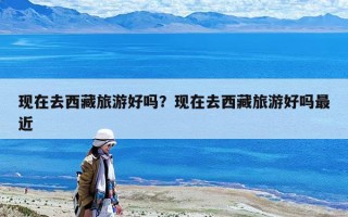 現(xiàn)在去西藏旅游好嗎？現(xiàn)在去西藏旅游好嗎最近