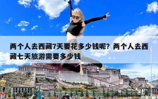 兩個(gè)人去西藏7天要花多少錢呢？?jī)蓚€(gè)人去西藏七天旅游需要多少錢