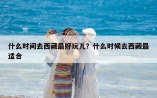 什么時(shí)間去西藏最好玩兒？什么時(shí)候去西藏最適合