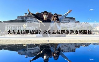 火車去拉薩旅游？火車去拉薩旅游攻略路線