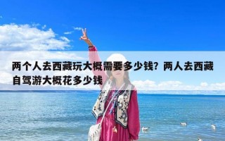 兩個人去西藏玩大概需要多少錢？兩人去西藏自駕游大概花多少錢